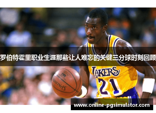 罗伯特霍里职业生涯那些让人难忘的关键三分球时刻回顾