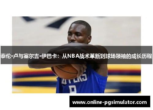 泰伦·卢与塞尔吉·伊巴卡：从NBA战术革新到球场领袖的成长历程