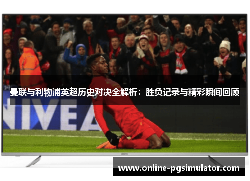 曼联与利物浦英超历史对决全解析：胜负记录与精彩瞬间回顾