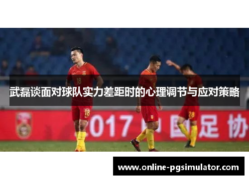 武磊谈面对球队实力差距时的心理调节与应对策略