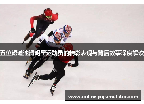 五位短道速滑明星运动员的精彩表现与背后故事深度解读