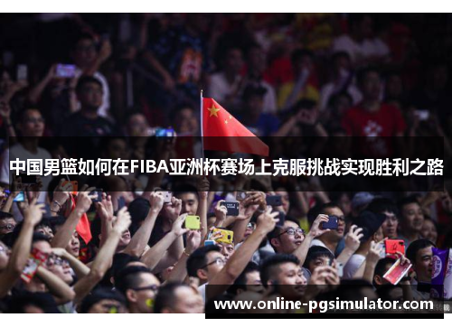 中国男篮如何在FIBA亚洲杯赛场上克服挑战实现胜利之路