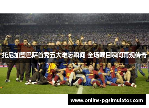 托尼加盟巴萨首秀五大难忘瞬间 全场瞩目瞬间再现传奇
