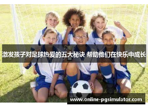 激发孩子对足球热爱的五大秘诀 帮助他们在快乐中成长