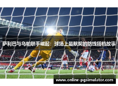 萨利巴与乌帕联手崛起：球场上最默契的防线搭档故事