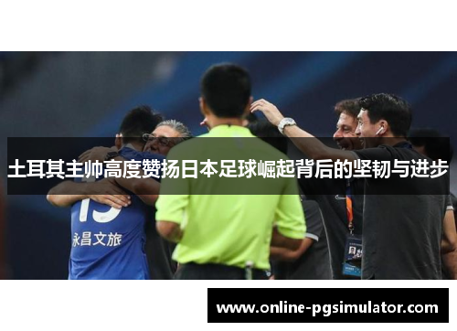 土耳其主帅高度赞扬日本足球崛起背后的坚韧与进步
