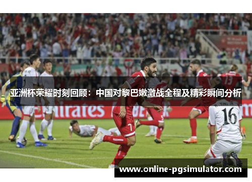 亚洲杯荣耀时刻回顾：中国对黎巴嫩激战全程及精彩瞬间分析