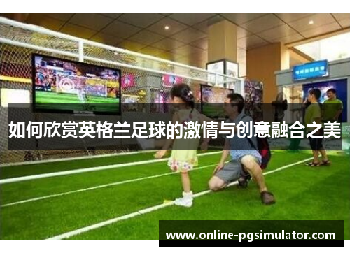 如何欣赏英格兰足球的激情与创意融合之美