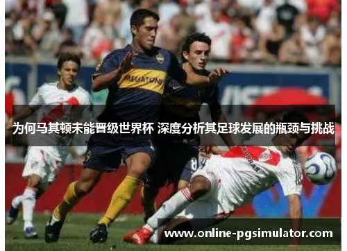 为何马其顿未能晋级世界杯 深度分析其足球发展的瓶颈与挑战