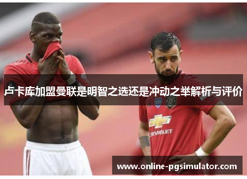 卢卡库加盟曼联是明智之选还是冲动之举解析与评价 卢卡库加盟曼联是明智之选还是冲动之举解析与评价