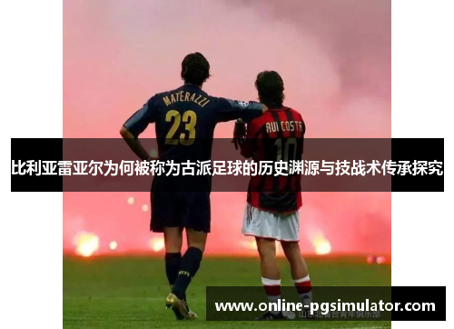 比利亚雷亚尔为何被称为古派足球的历史渊源与技战术传承探究