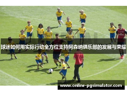 球迷如何用实际行动全方位支持阿森纳俱乐部的发展与荣耀 球迷如何用实际行动全方位支持阿森纳俱乐部的发展与荣耀